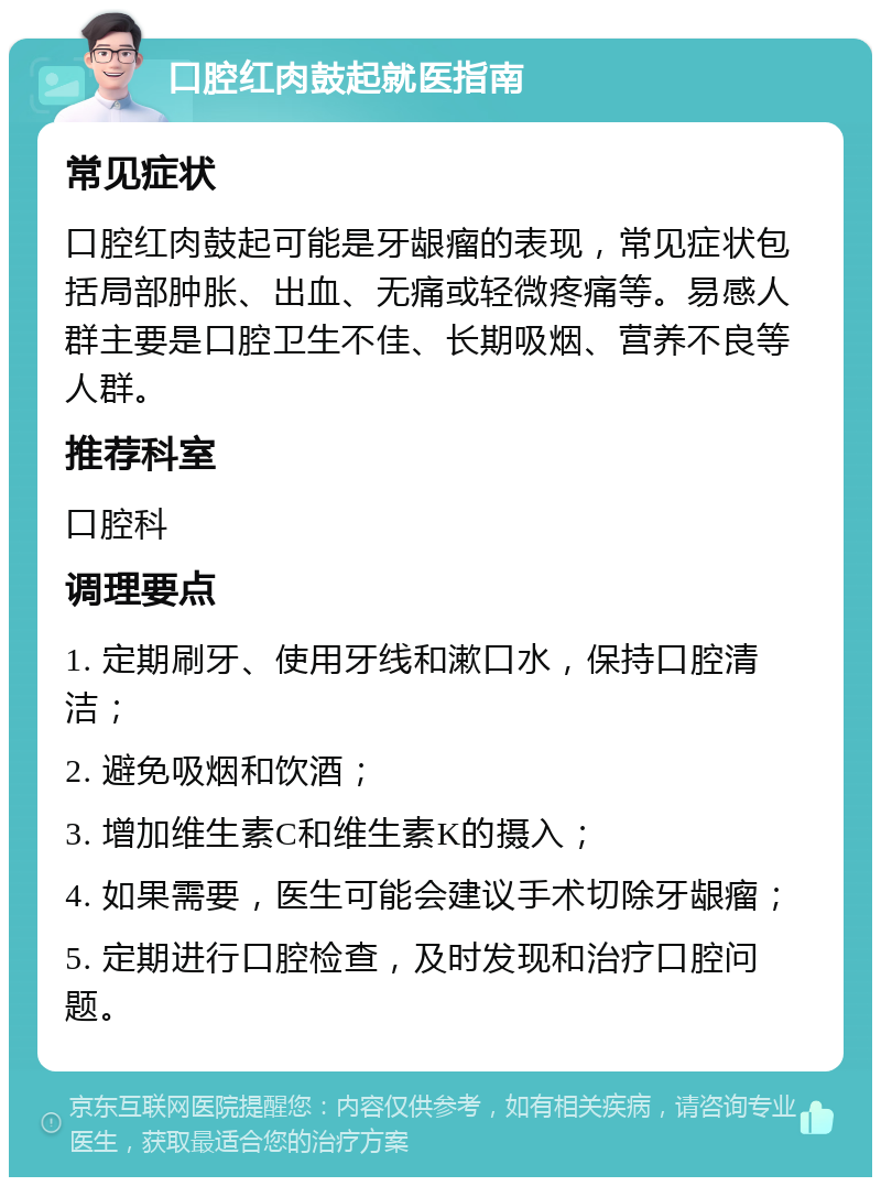 口腔红肉鼓起就医指南 常见症状 口腔红肉鼓起可能是牙龈瘤的表现，常见症状包括局部肿胀、出血、无痛或轻微疼痛等。易感人群主要是口腔卫生不佳、长期吸烟、营养不良等人群。 推荐科室 口腔科 调理要点 1. 定期刷牙、使用牙线和漱口水，保持口腔清洁； 2. 避免吸烟和饮酒； 3. 增加维生素C和维生素K的摄入； 4. 如果需要，医生可能会建议手术切除牙龈瘤； 5. 定期进行口腔检查，及时发现和治疗口腔问题。