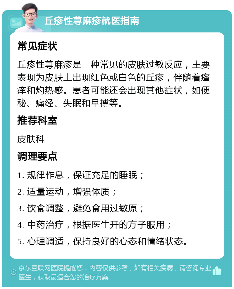 丘疹性荨麻疹就医指南 常见症状 丘疹性荨麻疹是一种常见的皮肤过敏反应，主要表现为皮肤上出现红色或白色的丘疹，伴随着瘙痒和灼热感。患者可能还会出现其他症状，如便秘、痛经、失眠和早搏等。 推荐科室 皮肤科 调理要点 1. 规律作息，保证充足的睡眠； 2. 适量运动，增强体质； 3. 饮食调整，避免食用过敏原； 4. 中药治疗，根据医生开的方子服用； 5. 心理调适，保持良好的心态和情绪状态。