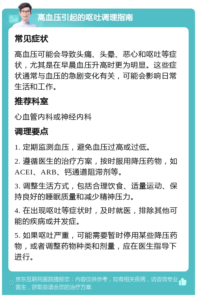 高血压引起的呕吐调理指南 常见症状 高血压可能会导致头痛、头晕、恶心和呕吐等症状，尤其是在早晨血压升高时更为明显。这些症状通常与血压的急剧变化有关，可能会影响日常生活和工作。 推荐科室 心血管内科或神经内科 调理要点 1. 定期监测血压，避免血压过高或过低。 2. 遵循医生的治疗方案，按时服用降压药物，如ACEI、ARB、钙通道阻滞剂等。 3. 调整生活方式，包括合理饮食、适量运动、保持良好的睡眠质量和减少精神压力。 4. 在出现呕吐等症状时，及时就医，排除其他可能的疾病或并发症。 5. 如果呕吐严重，可能需要暂时停用某些降压药物，或者调整药物种类和剂量，应在医生指导下进行。