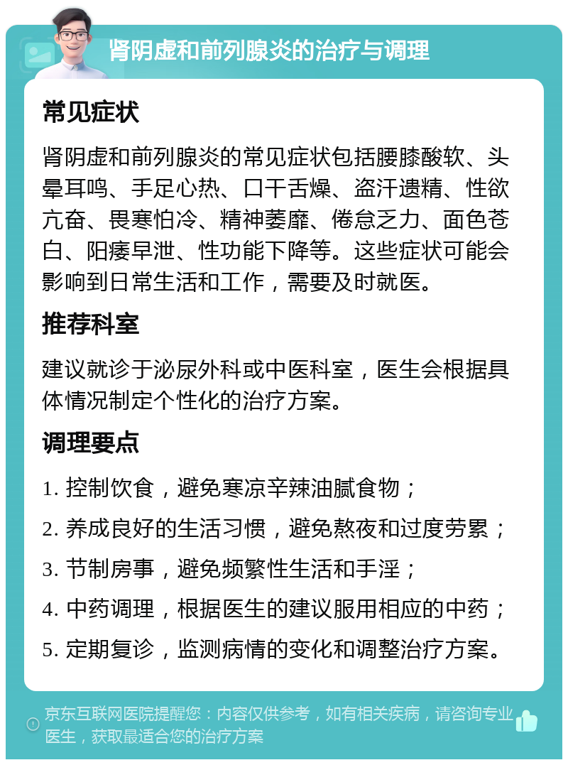 肾阴虚和前列腺炎的治疗与调理 常见症状 肾阴虚和前列腺炎的常见症状包括腰膝酸软、头晕耳鸣、手足心热、口干舌燥、盗汗遗精、性欲亢奋、畏寒怕冷、精神萎靡、倦怠乏力、面色苍白、阳痿早泄、性功能下降等。这些症状可能会影响到日常生活和工作，需要及时就医。 推荐科室 建议就诊于泌尿外科或中医科室，医生会根据具体情况制定个性化的治疗方案。 调理要点 1. 控制饮食，避免寒凉辛辣油腻食物； 2. 养成良好的生活习惯，避免熬夜和过度劳累； 3. 节制房事，避免频繁性生活和手淫； 4. 中药调理，根据医生的建议服用相应的中药； 5. 定期复诊，监测病情的变化和调整治疗方案。