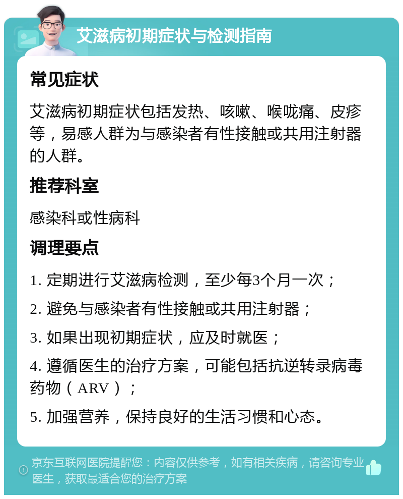 艾滋病初期症状与检测指南 常见症状 艾滋病初期症状包括发热、咳嗽、喉咙痛、皮疹等，易感人群为与感染者有性接触或共用注射器的人群。 推荐科室 感染科或性病科 调理要点 1. 定期进行艾滋病检测，至少每3个月一次； 2. 避免与感染者有性接触或共用注射器； 3. 如果出现初期症状，应及时就医； 4. 遵循医生的治疗方案，可能包括抗逆转录病毒药物（ARV）； 5. 加强营养，保持良好的生活习惯和心态。