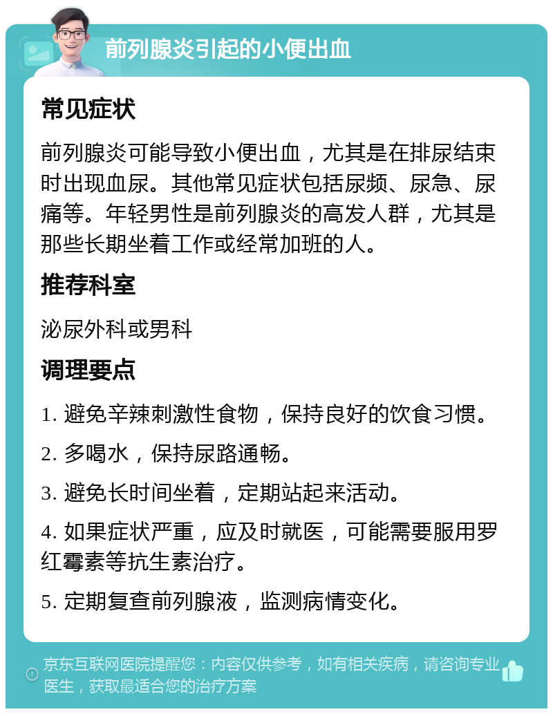 前列腺炎引起的小便出血 常见症状 前列腺炎可能导致小便出血，尤其是在排尿结束时出现血尿。其他常见症状包括尿频、尿急、尿痛等。年轻男性是前列腺炎的高发人群，尤其是那些长期坐着工作或经常加班的人。 推荐科室 泌尿外科或男科 调理要点 1. 避免辛辣刺激性食物，保持良好的饮食习惯。 2. 多喝水，保持尿路通畅。 3. 避免长时间坐着，定期站起来活动。 4. 如果症状严重，应及时就医，可能需要服用罗红霉素等抗生素治疗。 5. 定期复查前列腺液，监测病情变化。