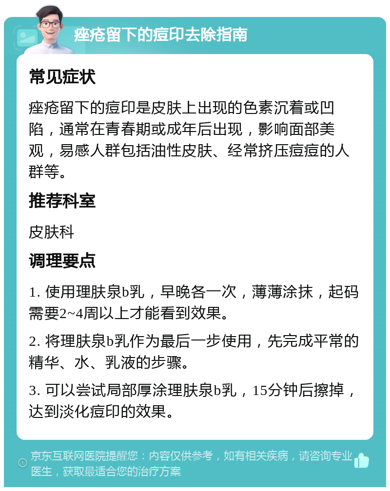 痤疮留下的痘印去除指南 常见症状 痤疮留下的痘印是皮肤上出现的色素沉着或凹陷，通常在青春期或成年后出现，影响面部美观，易感人群包括油性皮肤、经常挤压痘痘的人群等。 推荐科室 皮肤科 调理要点 1. 使用理肤泉b乳，早晚各一次，薄薄涂抹，起码需要2~4周以上才能看到效果。 2. 将理肤泉b乳作为最后一步使用，先完成平常的精华、水、乳液的步骤。 3. 可以尝试局部厚涂理肤泉b乳，15分钟后擦掉，达到淡化痘印的效果。