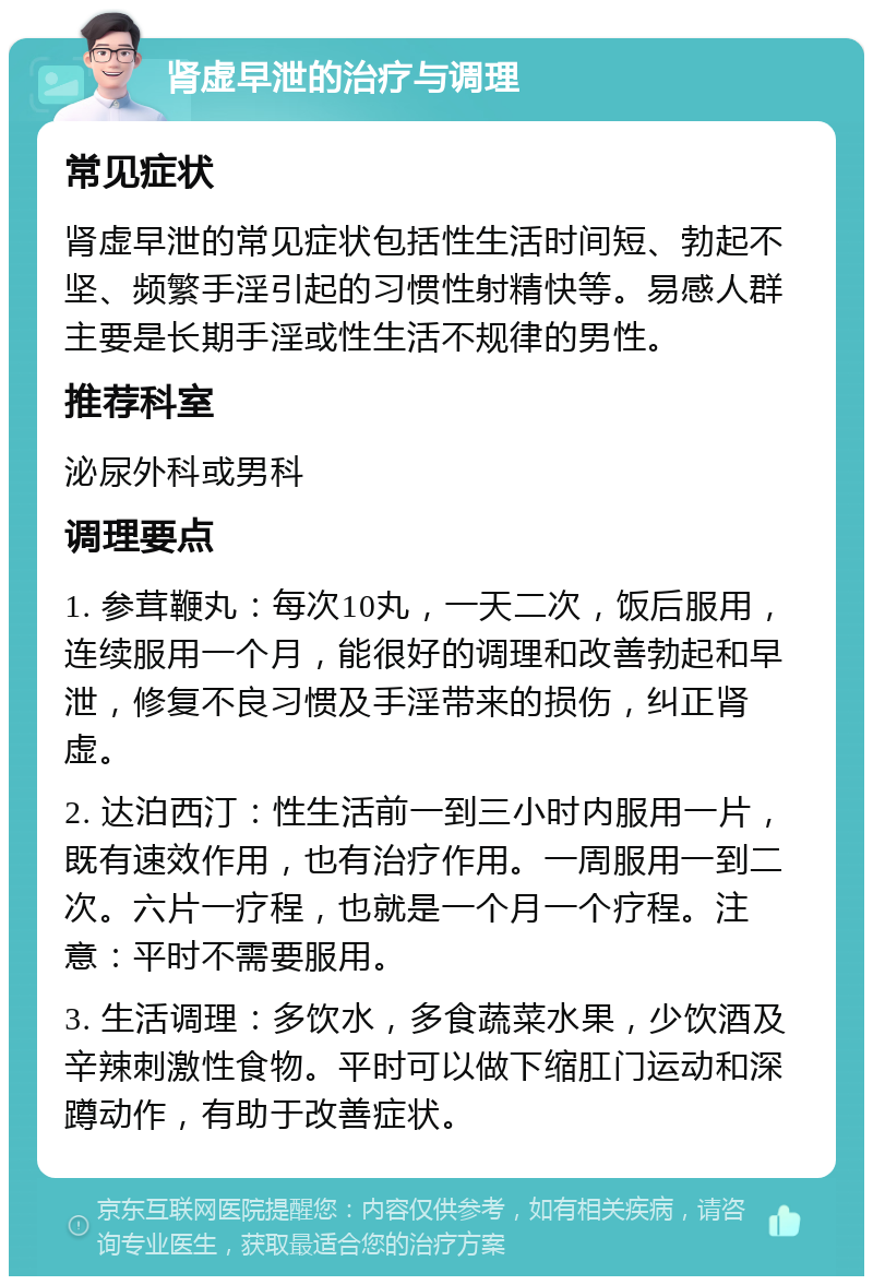 肾虚早泄的治疗与调理 常见症状 肾虚早泄的常见症状包括性生活时间短、勃起不坚、频繁手淫引起的习惯性射精快等。易感人群主要是长期手淫或性生活不规律的男性。 推荐科室 泌尿外科或男科 调理要点 1. 参茸鞭丸：每次10丸，一天二次，饭后服用，连续服用一个月，能很好的调理和改善勃起和早泄，修复不良习惯及手淫带来的损伤，纠正肾虚。 2. 达泊西汀：性生活前一到三小时内服用一片，既有速效作用，也有治疗作用。一周服用一到二次。六片一疗程，也就是一个月一个疗程。注意：平时不需要服用。 3. 生活调理：多饮水，多食蔬菜水果，少饮酒及辛辣刺激性食物。平时可以做下缩肛门运动和深蹲动作，有助于改善症状。