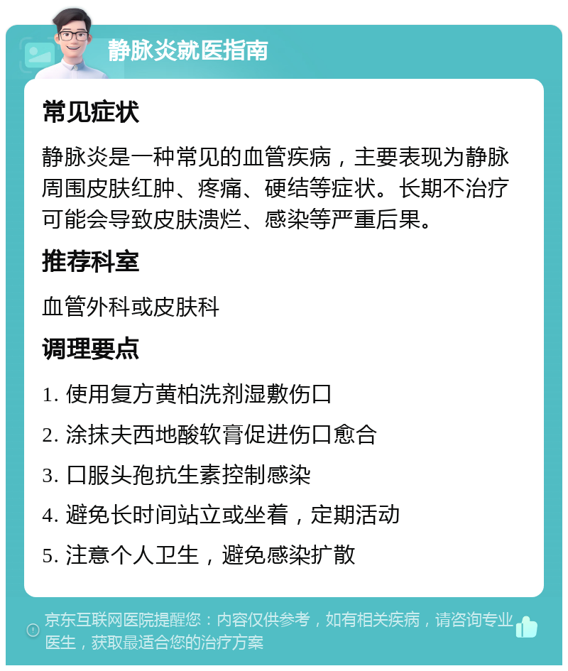 静脉炎就医指南 常见症状 静脉炎是一种常见的血管疾病，主要表现为静脉周围皮肤红肿、疼痛、硬结等症状。长期不治疗可能会导致皮肤溃烂、感染等严重后果。 推荐科室 血管外科或皮肤科 调理要点 1. 使用复方黄柏洗剂湿敷伤口 2. 涂抹夫西地酸软膏促进伤口愈合 3. 口服头孢抗生素控制感染 4. 避免长时间站立或坐着，定期活动 5. 注意个人卫生，避免感染扩散