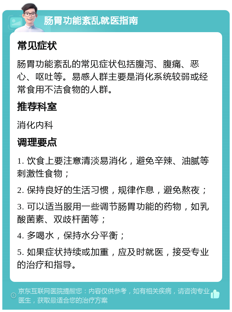 肠胃功能紊乱就医指南 常见症状 肠胃功能紊乱的常见症状包括腹泻、腹痛、恶心、呕吐等。易感人群主要是消化系统较弱或经常食用不洁食物的人群。 推荐科室 消化内科 调理要点 1. 饮食上要注意清淡易消化，避免辛辣、油腻等刺激性食物； 2. 保持良好的生活习惯，规律作息，避免熬夜； 3. 可以适当服用一些调节肠胃功能的药物，如乳酸菌素、双歧杆菌等； 4. 多喝水，保持水分平衡； 5. 如果症状持续或加重，应及时就医，接受专业的治疗和指导。