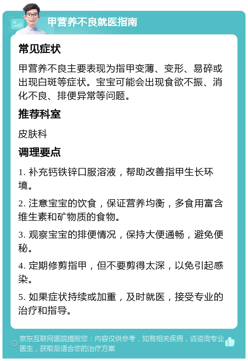 甲营养不良就医指南 常见症状 甲营养不良主要表现为指甲变薄、变形、易碎或出现白斑等症状。宝宝可能会出现食欲不振、消化不良、排便异常等问题。 推荐科室 皮肤科 调理要点 1. 补充钙铁锌口服溶液，帮助改善指甲生长环境。 2. 注意宝宝的饮食，保证营养均衡，多食用富含维生素和矿物质的食物。 3. 观察宝宝的排便情况，保持大便通畅，避免便秘。 4. 定期修剪指甲，但不要剪得太深，以免引起感染。 5. 如果症状持续或加重，及时就医，接受专业的治疗和指导。