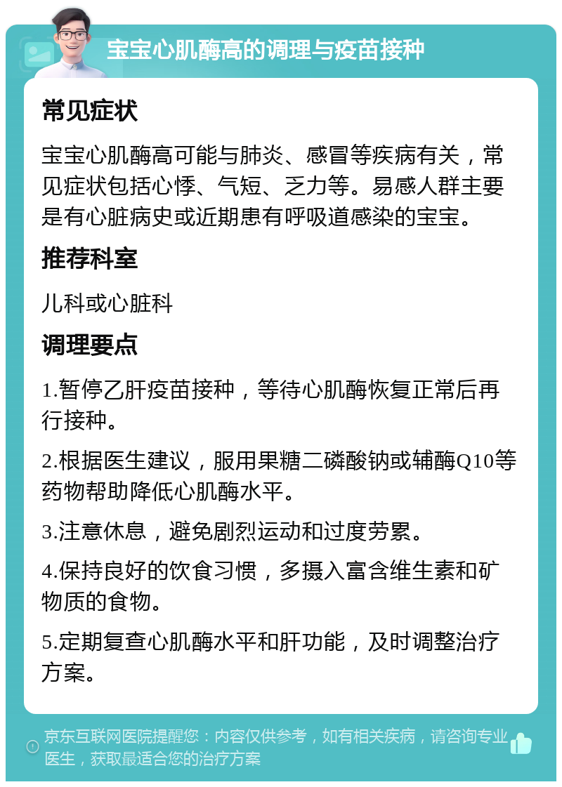 宝宝心肌酶高的调理与疫苗接种 常见症状 宝宝心肌酶高可能与肺炎、感冒等疾病有关，常见症状包括心悸、气短、乏力等。易感人群主要是有心脏病史或近期患有呼吸道感染的宝宝。 推荐科室 儿科或心脏科 调理要点 1.暂停乙肝疫苗接种，等待心肌酶恢复正常后再行接种。 2.根据医生建议，服用果糖二磷酸钠或辅酶Q10等药物帮助降低心肌酶水平。 3.注意休息，避免剧烈运动和过度劳累。 4.保持良好的饮食习惯，多摄入富含维生素和矿物质的食物。 5.定期复查心肌酶水平和肝功能，及时调整治疗方案。