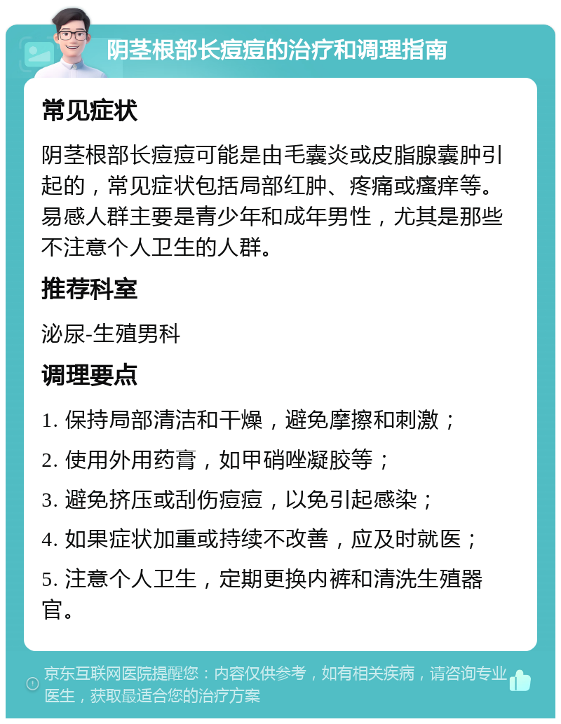 阴茎根部长痘痘的治疗和调理指南 常见症状 阴茎根部长痘痘可能是由毛囊炎或皮脂腺囊肿引起的，常见症状包括局部红肿、疼痛或瘙痒等。易感人群主要是青少年和成年男性，尤其是那些不注意个人卫生的人群。 推荐科室 泌尿-生殖男科 调理要点 1. 保持局部清洁和干燥，避免摩擦和刺激； 2. 使用外用药膏，如甲硝唑凝胶等； 3. 避免挤压或刮伤痘痘，以免引起感染； 4. 如果症状加重或持续不改善，应及时就医； 5. 注意个人卫生，定期更换内裤和清洗生殖器官。