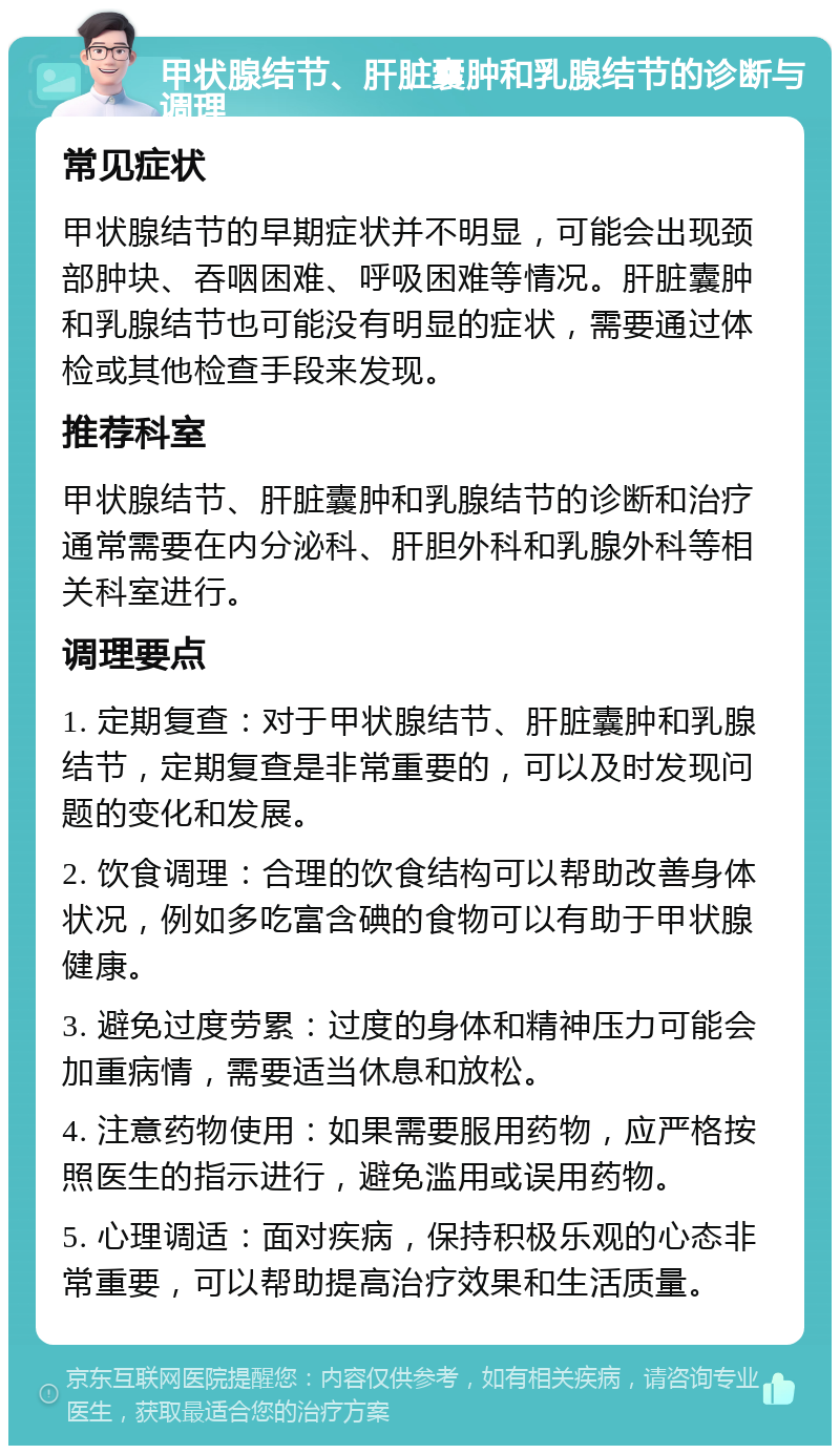 甲状腺结节、肝脏囊肿和乳腺结节的诊断与调理 常见症状 甲状腺结节的早期症状并不明显，可能会出现颈部肿块、吞咽困难、呼吸困难等情况。肝脏囊肿和乳腺结节也可能没有明显的症状，需要通过体检或其他检查手段来发现。 推荐科室 甲状腺结节、肝脏囊肿和乳腺结节的诊断和治疗通常需要在内分泌科、肝胆外科和乳腺外科等相关科室进行。 调理要点 1. 定期复查：对于甲状腺结节、肝脏囊肿和乳腺结节，定期复查是非常重要的，可以及时发现问题的变化和发展。 2. 饮食调理：合理的饮食结构可以帮助改善身体状况，例如多吃富含碘的食物可以有助于甲状腺健康。 3. 避免过度劳累：过度的身体和精神压力可能会加重病情，需要适当休息和放松。 4. 注意药物使用：如果需要服用药物，应严格按照医生的指示进行，避免滥用或误用药物。 5. 心理调适：面对疾病，保持积极乐观的心态非常重要，可以帮助提高治疗效果和生活质量。