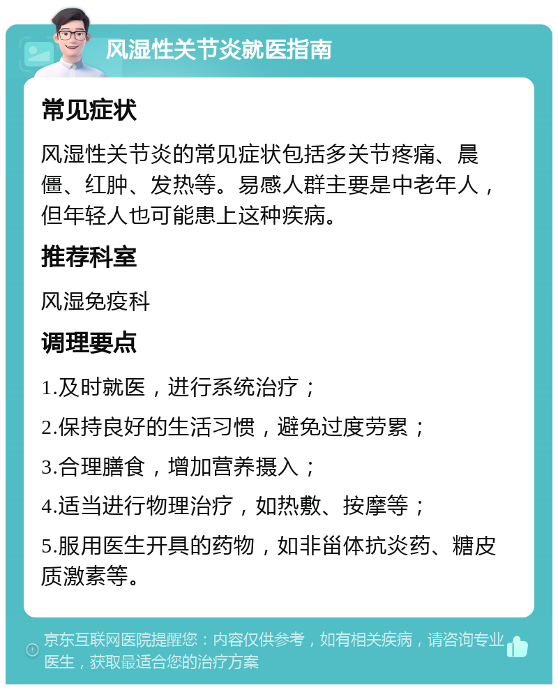 风湿性关节炎就医指南 常见症状 风湿性关节炎的常见症状包括多关节疼痛、晨僵、红肿、发热等。易感人群主要是中老年人，但年轻人也可能患上这种疾病。 推荐科室 风湿免疫科 调理要点 1.及时就医，进行系统治疗； 2.保持良好的生活习惯，避免过度劳累； 3.合理膳食，增加营养摄入； 4.适当进行物理治疗，如热敷、按摩等； 5.服用医生开具的药物，如非甾体抗炎药、糖皮质激素等。