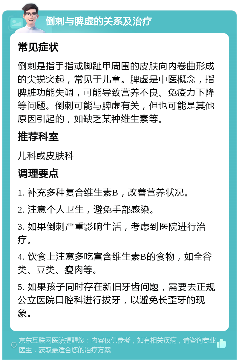 倒刺与脾虚的关系及治疗 常见症状 倒刺是指手指或脚趾甲周围的皮肤向内卷曲形成的尖锐突起，常见于儿童。脾虚是中医概念，指脾脏功能失调，可能导致营养不良、免疫力下降等问题。倒刺可能与脾虚有关，但也可能是其他原因引起的，如缺乏某种维生素等。 推荐科室 儿科或皮肤科 调理要点 1. 补充多种复合维生素B，改善营养状况。 2. 注意个人卫生，避免手部感染。 3. 如果倒刺严重影响生活，考虑到医院进行治疗。 4. 饮食上注意多吃富含维生素B的食物，如全谷类、豆类、瘦肉等。 5. 如果孩子同时存在新旧牙齿问题，需要去正规公立医院口腔科进行拔牙，以避免长歪牙的现象。