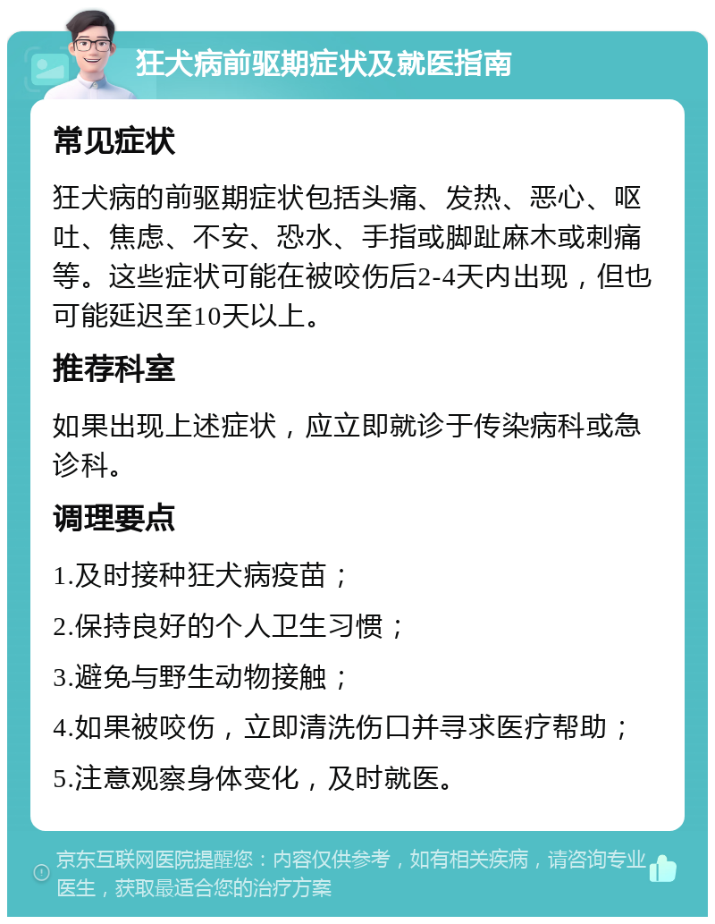 狂犬病前驱期症状及就医指南 常见症状 狂犬病的前驱期症状包括头痛、发热、恶心、呕吐、焦虑、不安、恐水、手指或脚趾麻木或刺痛等。这些症状可能在被咬伤后2-4天内出现，但也可能延迟至10天以上。 推荐科室 如果出现上述症状，应立即就诊于传染病科或急诊科。 调理要点 1.及时接种狂犬病疫苗； 2.保持良好的个人卫生习惯； 3.避免与野生动物接触； 4.如果被咬伤，立即清洗伤口并寻求医疗帮助； 5.注意观察身体变化，及时就医。