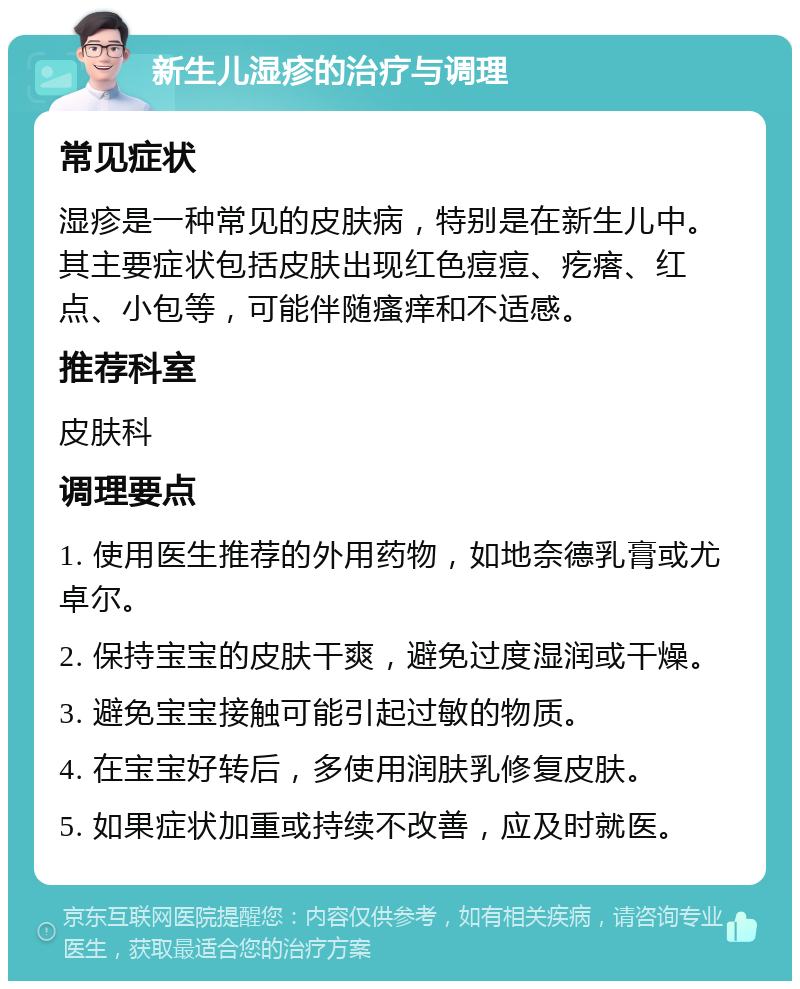 新生儿湿疹的治疗与调理 常见症状 湿疹是一种常见的皮肤病，特别是在新生儿中。其主要症状包括皮肤出现红色痘痘、疙瘩、红点、小包等，可能伴随瘙痒和不适感。 推荐科室 皮肤科 调理要点 1. 使用医生推荐的外用药物，如地奈德乳膏或尤卓尔。 2. 保持宝宝的皮肤干爽，避免过度湿润或干燥。 3. 避免宝宝接触可能引起过敏的物质。 4. 在宝宝好转后，多使用润肤乳修复皮肤。 5. 如果症状加重或持续不改善，应及时就医。