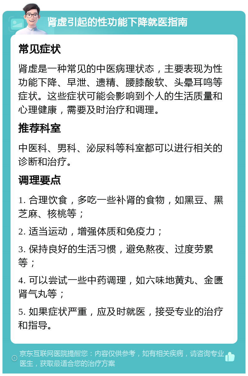 肾虚引起的性功能下降就医指南 常见症状 肾虚是一种常见的中医病理状态，主要表现为性功能下降、早泄、遗精、腰膝酸软、头晕耳鸣等症状。这些症状可能会影响到个人的生活质量和心理健康，需要及时治疗和调理。 推荐科室 中医科、男科、泌尿科等科室都可以进行相关的诊断和治疗。 调理要点 1. 合理饮食，多吃一些补肾的食物，如黑豆、黑芝麻、核桃等； 2. 适当运动，增强体质和免疫力； 3. 保持良好的生活习惯，避免熬夜、过度劳累等； 4. 可以尝试一些中药调理，如六味地黄丸、金匮肾气丸等； 5. 如果症状严重，应及时就医，接受专业的治疗和指导。