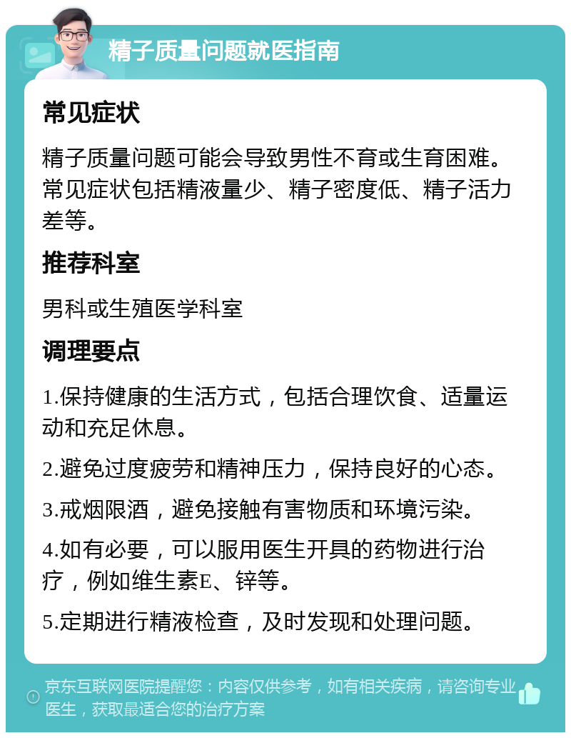 精子质量问题就医指南 常见症状 精子质量问题可能会导致男性不育或生育困难。常见症状包括精液量少、精子密度低、精子活力差等。 推荐科室 男科或生殖医学科室 调理要点 1.保持健康的生活方式，包括合理饮食、适量运动和充足休息。 2.避免过度疲劳和精神压力，保持良好的心态。 3.戒烟限酒，避免接触有害物质和环境污染。 4.如有必要，可以服用医生开具的药物进行治疗，例如维生素E、锌等。 5.定期进行精液检查，及时发现和处理问题。