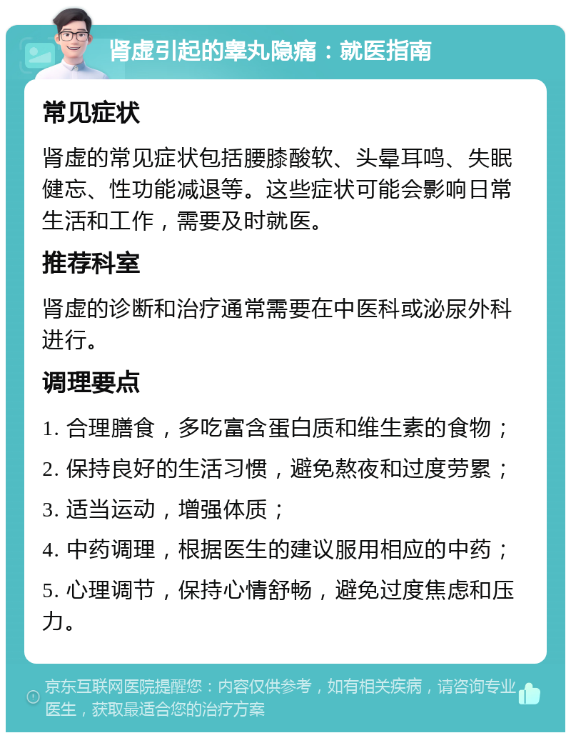 肾虚引起的睾丸隐痛：就医指南 常见症状 肾虚的常见症状包括腰膝酸软、头晕耳鸣、失眠健忘、性功能减退等。这些症状可能会影响日常生活和工作，需要及时就医。 推荐科室 肾虚的诊断和治疗通常需要在中医科或泌尿外科进行。 调理要点 1. 合理膳食，多吃富含蛋白质和维生素的食物； 2. 保持良好的生活习惯，避免熬夜和过度劳累； 3. 适当运动，增强体质； 4. 中药调理，根据医生的建议服用相应的中药； 5. 心理调节，保持心情舒畅，避免过度焦虑和压力。