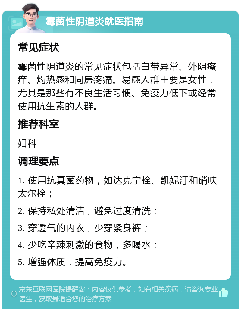 霉菌性阴道炎就医指南 常见症状 霉菌性阴道炎的常见症状包括白带异常、外阴瘙痒、灼热感和同房疼痛。易感人群主要是女性，尤其是那些有不良生活习惯、免疫力低下或经常使用抗生素的人群。 推荐科室 妇科 调理要点 1. 使用抗真菌药物，如达克宁栓、凯妮汀和硝呋太尔栓； 2. 保持私处清洁，避免过度清洗； 3. 穿透气的内衣，少穿紧身裤； 4. 少吃辛辣刺激的食物，多喝水； 5. 增强体质，提高免疫力。