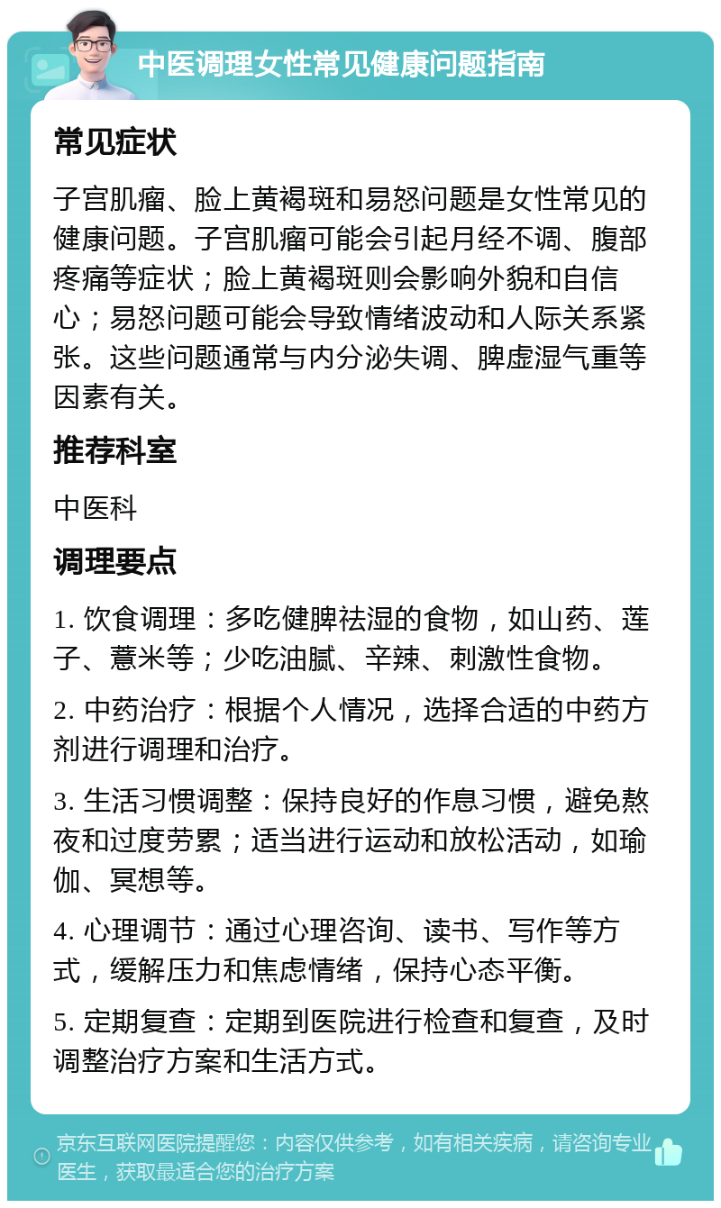 中医调理女性常见健康问题指南 常见症状 子宫肌瘤、脸上黄褐斑和易怒问题是女性常见的健康问题。子宫肌瘤可能会引起月经不调、腹部疼痛等症状；脸上黄褐斑则会影响外貌和自信心；易怒问题可能会导致情绪波动和人际关系紧张。这些问题通常与内分泌失调、脾虚湿气重等因素有关。 推荐科室 中医科 调理要点 1. 饮食调理：多吃健脾祛湿的食物，如山药、莲子、薏米等；少吃油腻、辛辣、刺激性食物。 2. 中药治疗：根据个人情况，选择合适的中药方剂进行调理和治疗。 3. 生活习惯调整：保持良好的作息习惯，避免熬夜和过度劳累；适当进行运动和放松活动，如瑜伽、冥想等。 4. 心理调节：通过心理咨询、读书、写作等方式，缓解压力和焦虑情绪，保持心态平衡。 5. 定期复查：定期到医院进行检查和复查，及时调整治疗方案和生活方式。