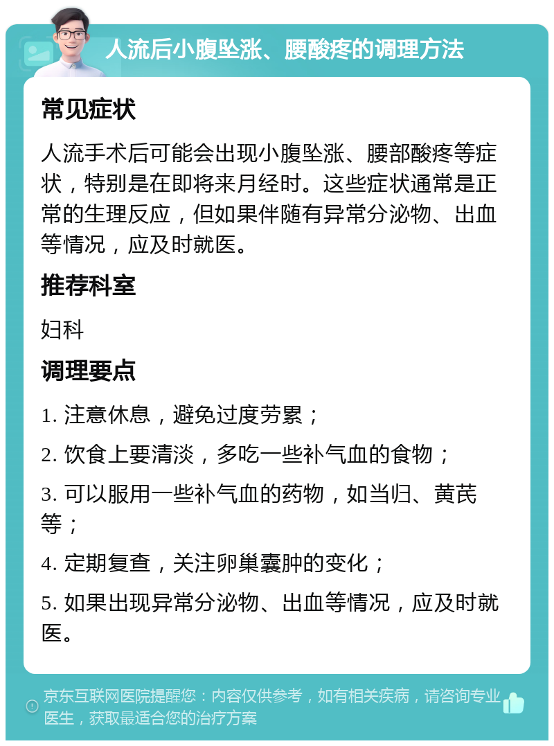 人流后小腹坠涨、腰酸疼的调理方法 常见症状 人流手术后可能会出现小腹坠涨、腰部酸疼等症状，特别是在即将来月经时。这些症状通常是正常的生理反应，但如果伴随有异常分泌物、出血等情况，应及时就医。 推荐科室 妇科 调理要点 1. 注意休息，避免过度劳累； 2. 饮食上要清淡，多吃一些补气血的食物； 3. 可以服用一些补气血的药物，如当归、黄芪等； 4. 定期复查，关注卵巢囊肿的变化； 5. 如果出现异常分泌物、出血等情况，应及时就医。