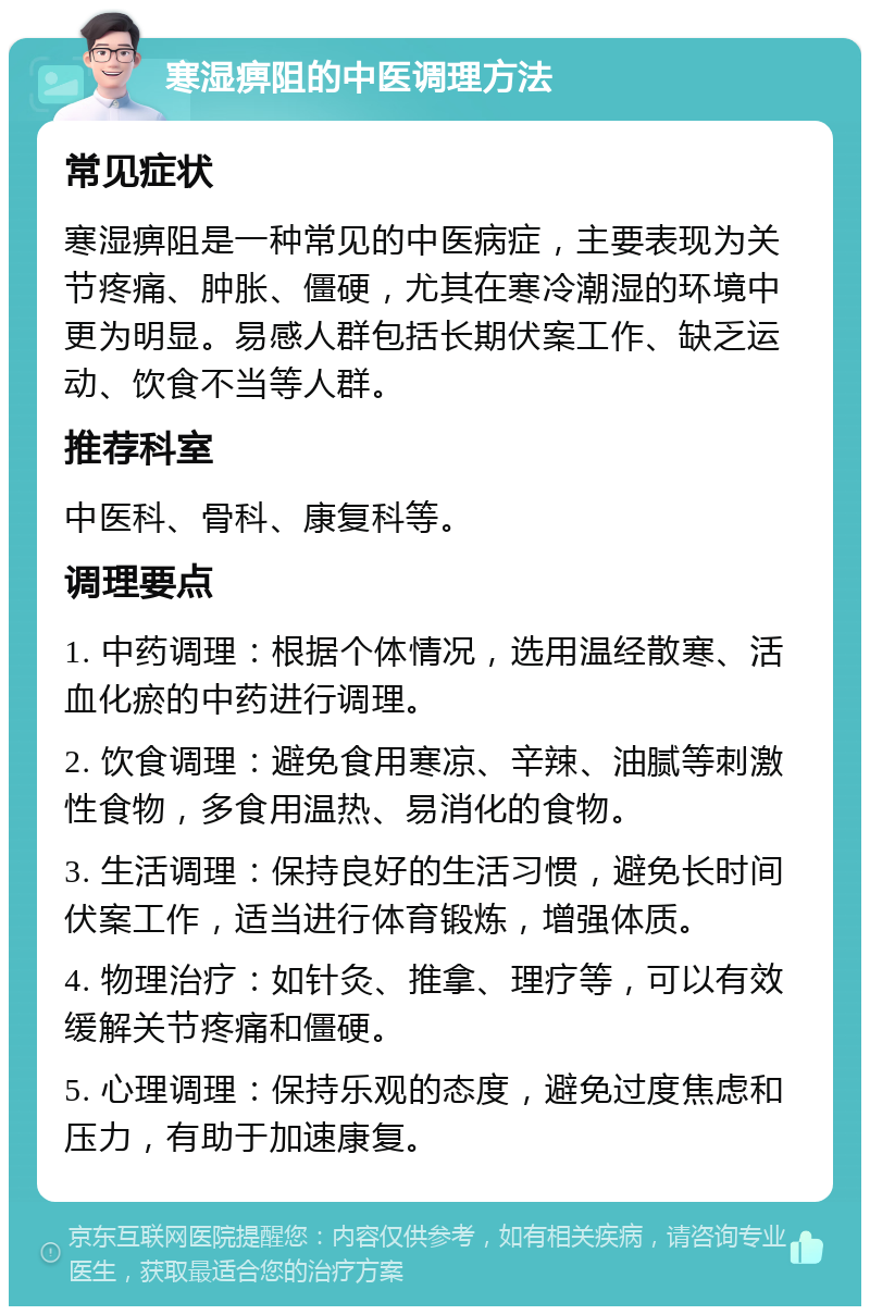 寒湿痹阻的中医调理方法 常见症状 寒湿痹阻是一种常见的中医病症，主要表现为关节疼痛、肿胀、僵硬，尤其在寒冷潮湿的环境中更为明显。易感人群包括长期伏案工作、缺乏运动、饮食不当等人群。 推荐科室 中医科、骨科、康复科等。 调理要点 1. 中药调理：根据个体情况，选用温经散寒、活血化瘀的中药进行调理。 2. 饮食调理：避免食用寒凉、辛辣、油腻等刺激性食物，多食用温热、易消化的食物。 3. 生活调理：保持良好的生活习惯，避免长时间伏案工作，适当进行体育锻炼，增强体质。 4. 物理治疗：如针灸、推拿、理疗等，可以有效缓解关节疼痛和僵硬。 5. 心理调理：保持乐观的态度，避免过度焦虑和压力，有助于加速康复。