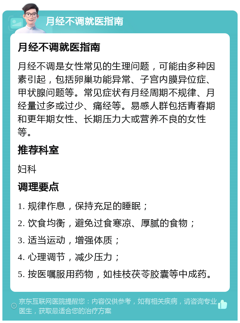 月经不调就医指南 月经不调就医指南 月经不调是女性常见的生理问题，可能由多种因素引起，包括卵巢功能异常、子宫内膜异位症、甲状腺问题等。常见症状有月经周期不规律、月经量过多或过少、痛经等。易感人群包括青春期和更年期女性、长期压力大或营养不良的女性等。 推荐科室 妇科 调理要点 1. 规律作息，保持充足的睡眠； 2. 饮食均衡，避免过食寒凉、厚腻的食物； 3. 适当运动，增强体质； 4. 心理调节，减少压力； 5. 按医嘱服用药物，如桂枝茯苓胶囊等中成药。