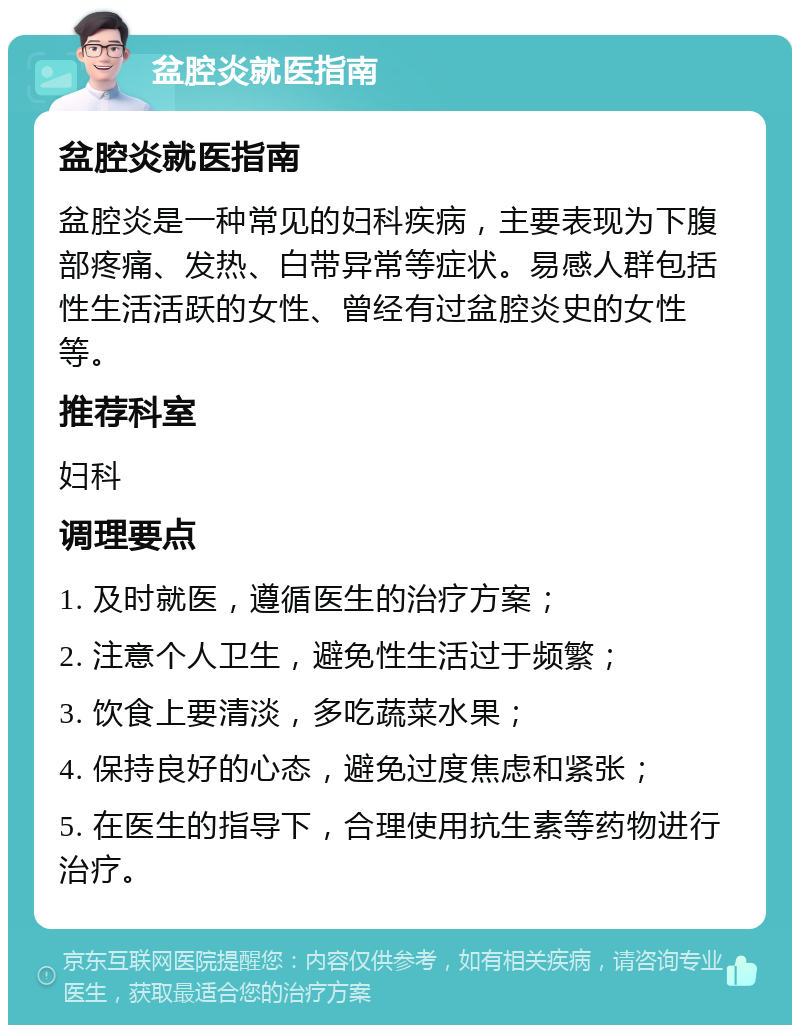 盆腔炎就医指南 盆腔炎就医指南 盆腔炎是一种常见的妇科疾病，主要表现为下腹部疼痛、发热、白带异常等症状。易感人群包括性生活活跃的女性、曾经有过盆腔炎史的女性等。 推荐科室 妇科 调理要点 1. 及时就医，遵循医生的治疗方案； 2. 注意个人卫生，避免性生活过于频繁； 3. 饮食上要清淡，多吃蔬菜水果； 4. 保持良好的心态，避免过度焦虑和紧张； 5. 在医生的指导下，合理使用抗生素等药物进行治疗。