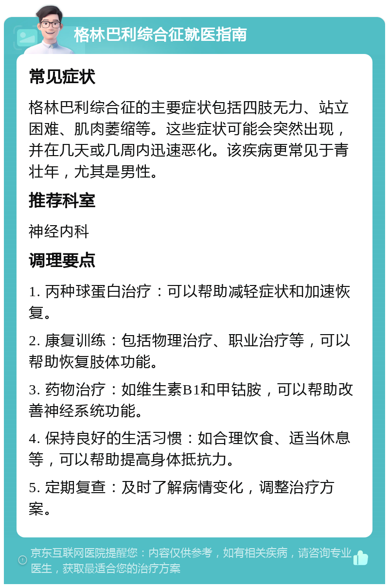 格林巴利综合征就医指南 常见症状 格林巴利综合征的主要症状包括四肢无力、站立困难、肌肉萎缩等。这些症状可能会突然出现，并在几天或几周内迅速恶化。该疾病更常见于青壮年，尤其是男性。 推荐科室 神经内科 调理要点 1. 丙种球蛋白治疗：可以帮助减轻症状和加速恢复。 2. 康复训练：包括物理治疗、职业治疗等，可以帮助恢复肢体功能。 3. 药物治疗：如维生素B1和甲钴胺，可以帮助改善神经系统功能。 4. 保持良好的生活习惯：如合理饮食、适当休息等，可以帮助提高身体抵抗力。 5. 定期复查：及时了解病情变化，调整治疗方案。