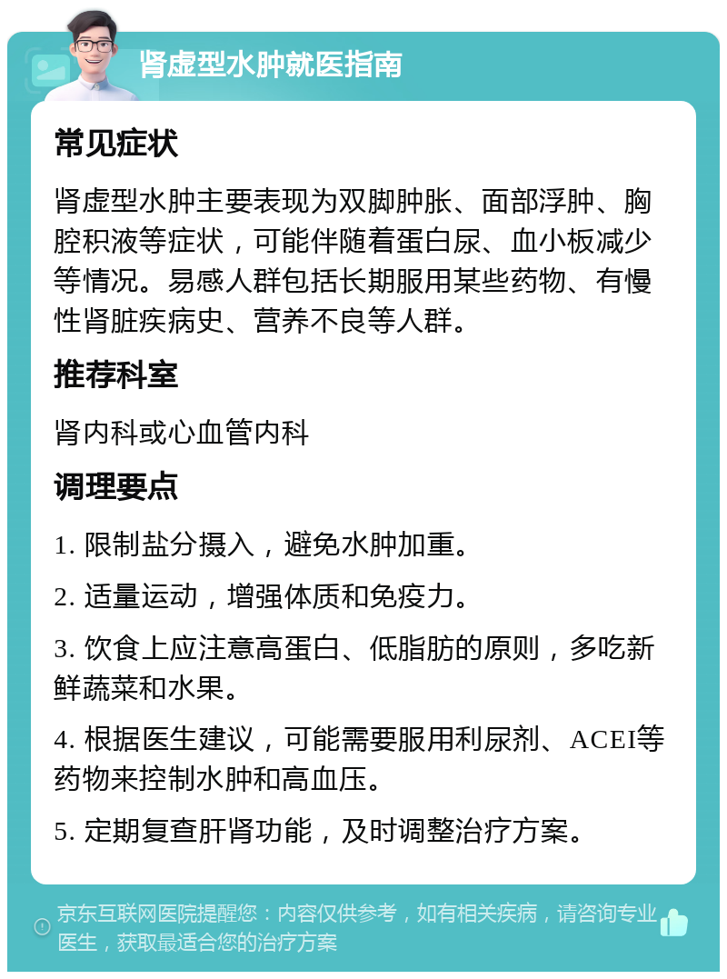 肾虚型水肿就医指南 常见症状 肾虚型水肿主要表现为双脚肿胀、面部浮肿、胸腔积液等症状，可能伴随着蛋白尿、血小板减少等情况。易感人群包括长期服用某些药物、有慢性肾脏疾病史、营养不良等人群。 推荐科室 肾内科或心血管内科 调理要点 1. 限制盐分摄入，避免水肿加重。 2. 适量运动，增强体质和免疫力。 3. 饮食上应注意高蛋白、低脂肪的原则，多吃新鲜蔬菜和水果。 4. 根据医生建议，可能需要服用利尿剂、ACEI等药物来控制水肿和高血压。 5. 定期复查肝肾功能，及时调整治疗方案。