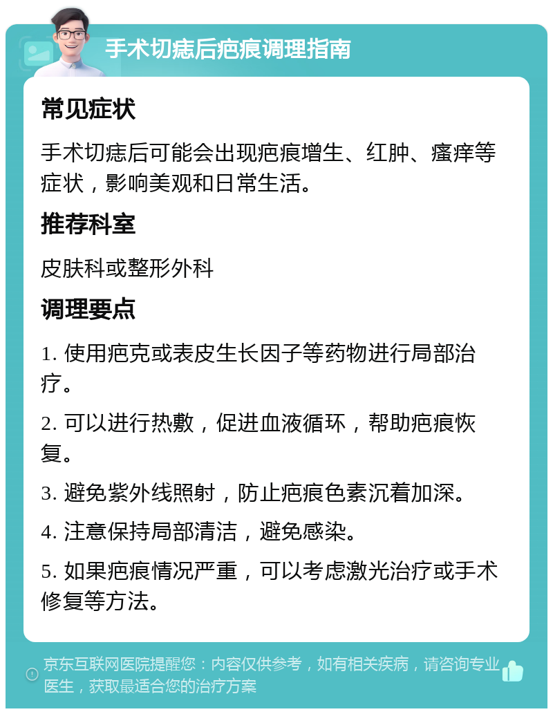 手术切痣后疤痕调理指南 常见症状 手术切痣后可能会出现疤痕增生、红肿、瘙痒等症状，影响美观和日常生活。 推荐科室 皮肤科或整形外科 调理要点 1. 使用疤克或表皮生长因子等药物进行局部治疗。 2. 可以进行热敷，促进血液循环，帮助疤痕恢复。 3. 避免紫外线照射，防止疤痕色素沉着加深。 4. 注意保持局部清洁，避免感染。 5. 如果疤痕情况严重，可以考虑激光治疗或手术修复等方法。