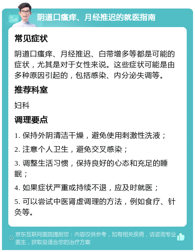 阴道口瘙痒、月经推迟的就医指南 常见症状 阴道口瘙痒、月经推迟、白带增多等都是可能的症状，尤其是对于女性来说。这些症状可能是由多种原因引起的，包括感染、内分泌失调等。 推荐科室 妇科 调理要点 1. 保持外阴清洁干燥，避免使用刺激性洗液； 2. 注意个人卫生，避免交叉感染； 3. 调整生活习惯，保持良好的心态和充足的睡眠； 4. 如果症状严重或持续不退，应及时就医； 5. 可以尝试中医肾虚调理的方法，例如食疗、针灸等。