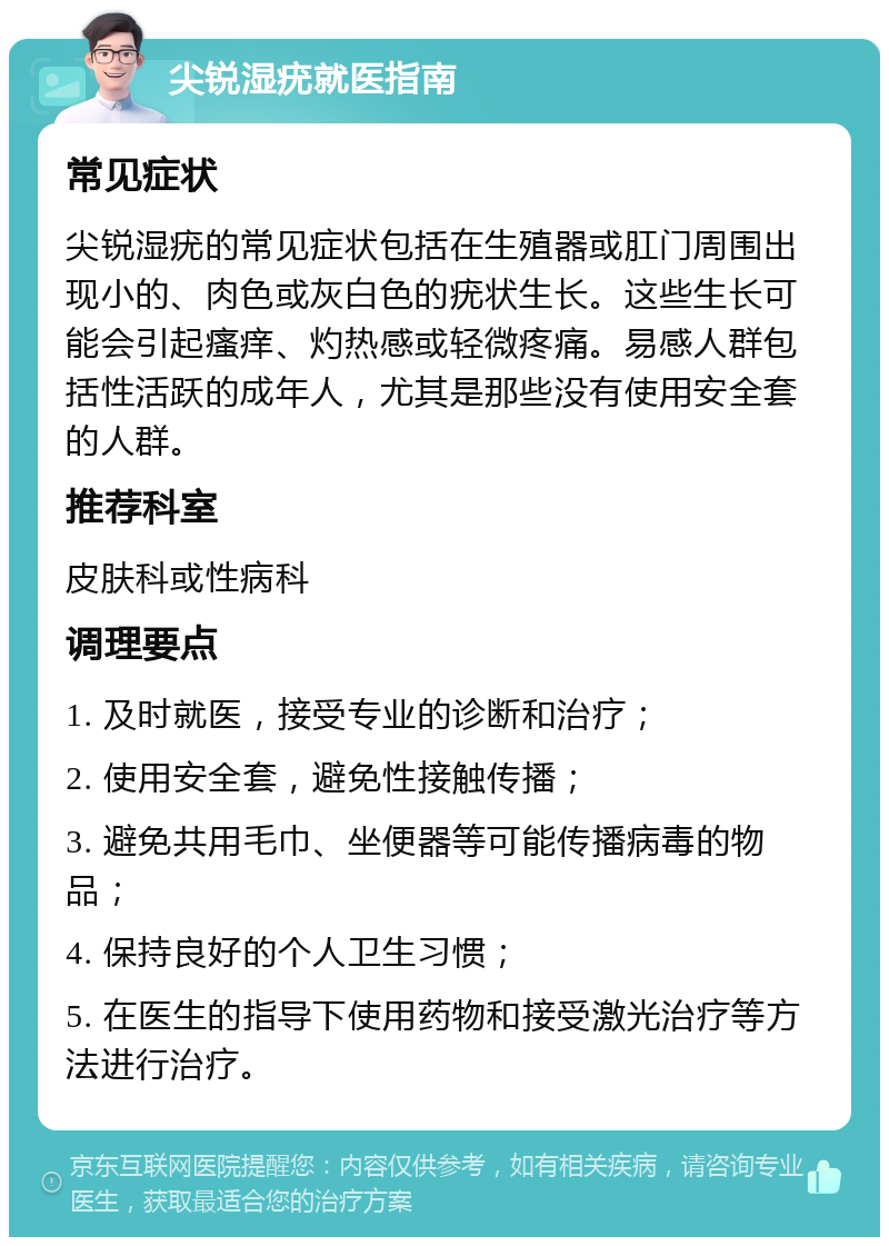 尖锐湿疣就医指南 常见症状 尖锐湿疣的常见症状包括在生殖器或肛门周围出现小的、肉色或灰白色的疣状生长。这些生长可能会引起瘙痒、灼热感或轻微疼痛。易感人群包括性活跃的成年人，尤其是那些没有使用安全套的人群。 推荐科室 皮肤科或性病科 调理要点 1. 及时就医，接受专业的诊断和治疗； 2. 使用安全套，避免性接触传播； 3. 避免共用毛巾、坐便器等可能传播病毒的物品； 4. 保持良好的个人卫生习惯； 5. 在医生的指导下使用药物和接受激光治疗等方法进行治疗。