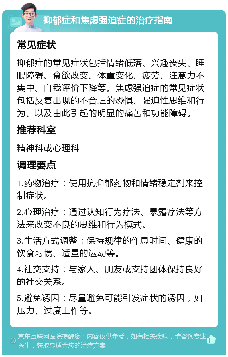 抑郁症和焦虑强迫症的治疗指南 常见症状 抑郁症的常见症状包括情绪低落、兴趣丧失、睡眠障碍、食欲改变、体重变化、疲劳、注意力不集中、自我评价下降等。焦虑强迫症的常见症状包括反复出现的不合理的恐惧、强迫性思维和行为、以及由此引起的明显的痛苦和功能障碍。 推荐科室 精神科或心理科 调理要点 1.药物治疗：使用抗抑郁药物和情绪稳定剂来控制症状。 2.心理治疗：通过认知行为疗法、暴露疗法等方法来改变不良的思维和行为模式。 3.生活方式调整：保持规律的作息时间、健康的饮食习惯、适量的运动等。 4.社交支持：与家人、朋友或支持团体保持良好的社交关系。 5.避免诱因：尽量避免可能引发症状的诱因，如压力、过度工作等。