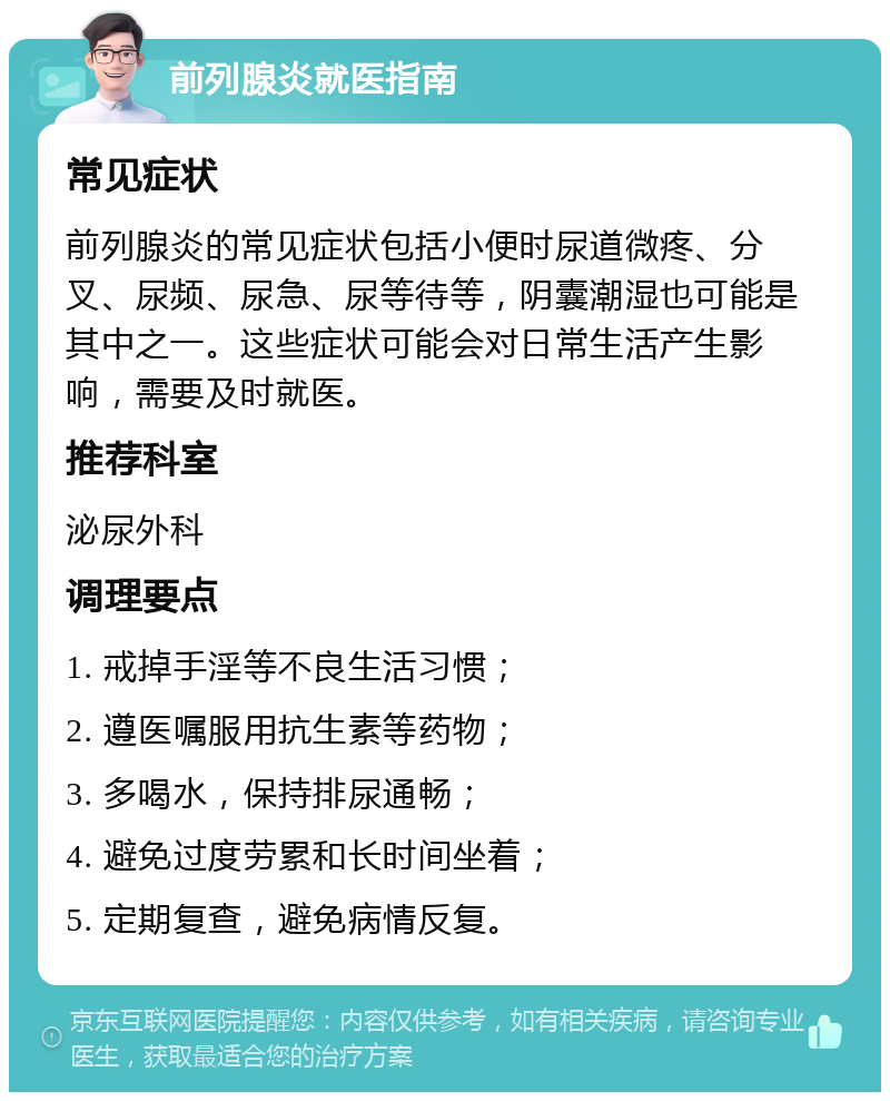 前列腺炎就医指南 常见症状 前列腺炎的常见症状包括小便时尿道微疼、分叉、尿频、尿急、尿等待等，阴囊潮湿也可能是其中之一。这些症状可能会对日常生活产生影响，需要及时就医。 推荐科室 泌尿外科 调理要点 1. 戒掉手淫等不良生活习惯； 2. 遵医嘱服用抗生素等药物； 3. 多喝水，保持排尿通畅； 4. 避免过度劳累和长时间坐着； 5. 定期复查，避免病情反复。