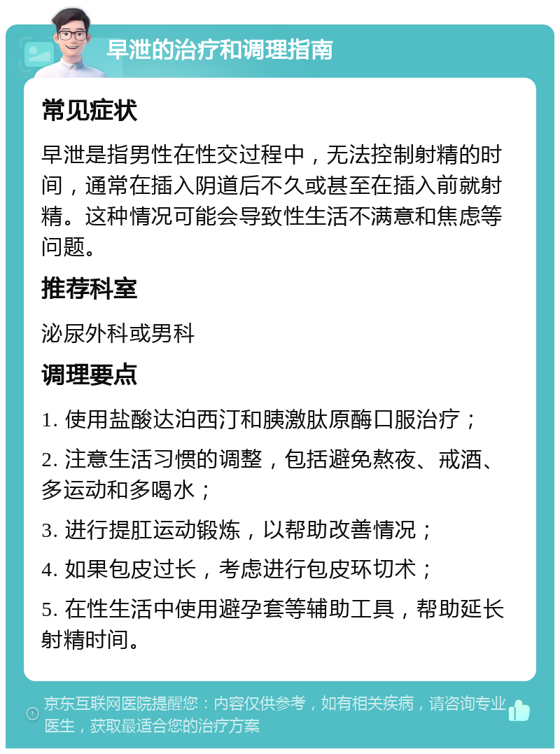 早泄的治疗和调理指南 常见症状 早泄是指男性在性交过程中，无法控制射精的时间，通常在插入阴道后不久或甚至在插入前就射精。这种情况可能会导致性生活不满意和焦虑等问题。 推荐科室 泌尿外科或男科 调理要点 1. 使用盐酸达泊西汀和胰激肽原酶口服治疗； 2. 注意生活习惯的调整，包括避免熬夜、戒酒、多运动和多喝水； 3. 进行提肛运动锻炼，以帮助改善情况； 4. 如果包皮过长，考虑进行包皮环切术； 5. 在性生活中使用避孕套等辅助工具，帮助延长射精时间。