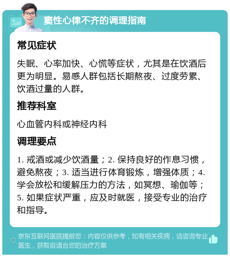 窦性心律不齐的调理指南 常见症状 失眠、心率加快、心慌等症状，尤其是在饮酒后更为明显。易感人群包括长期熬夜、过度劳累、饮酒过量的人群。 推荐科室 心血管内科或神经内科 调理要点 1. 戒酒或减少饮酒量；2. 保持良好的作息习惯，避免熬夜；3. 适当进行体育锻炼，增强体质；4. 学会放松和缓解压力的方法，如冥想、瑜伽等；5. 如果症状严重，应及时就医，接受专业的治疗和指导。