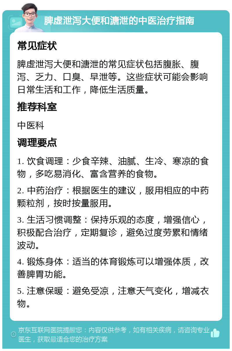 脾虚泄泻大便和溏泄的中医治疗指南 常见症状 脾虚泄泻大便和溏泄的常见症状包括腹胀、腹泻、乏力、口臭、早泄等。这些症状可能会影响日常生活和工作，降低生活质量。 推荐科室 中医科 调理要点 1. 饮食调理：少食辛辣、油腻、生冷、寒凉的食物，多吃易消化、富含营养的食物。 2. 中药治疗：根据医生的建议，服用相应的中药颗粒剂，按时按量服用。 3. 生活习惯调整：保持乐观的态度，增强信心，积极配合治疗，定期复诊，避免过度劳累和情绪波动。 4. 锻炼身体：适当的体育锻炼可以增强体质，改善脾胃功能。 5. 注意保暖：避免受凉，注意天气变化，增减衣物。