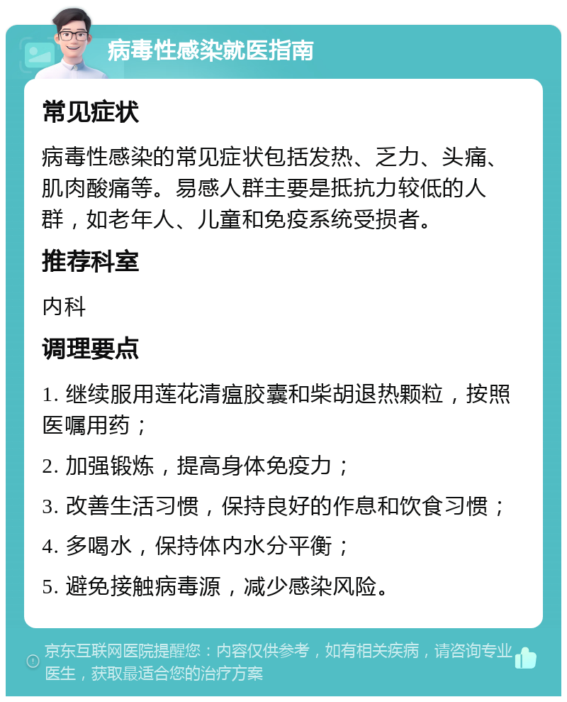 病毒性感染就医指南 常见症状 病毒性感染的常见症状包括发热、乏力、头痛、肌肉酸痛等。易感人群主要是抵抗力较低的人群，如老年人、儿童和免疫系统受损者。 推荐科室 内科 调理要点 1. 继续服用莲花清瘟胶囊和柴胡退热颗粒，按照医嘱用药； 2. 加强锻炼，提高身体免疫力； 3. 改善生活习惯，保持良好的作息和饮食习惯； 4. 多喝水，保持体内水分平衡； 5. 避免接触病毒源，减少感染风险。