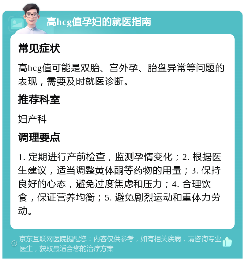 高hcg值孕妇的就医指南 常见症状 高hcg值可能是双胎、宫外孕、胎盘异常等问题的表现，需要及时就医诊断。 推荐科室 妇产科 调理要点 1. 定期进行产前检查，监测孕情变化；2. 根据医生建议，适当调整黄体酮等药物的用量；3. 保持良好的心态，避免过度焦虑和压力；4. 合理饮食，保证营养均衡；5. 避免剧烈运动和重体力劳动。