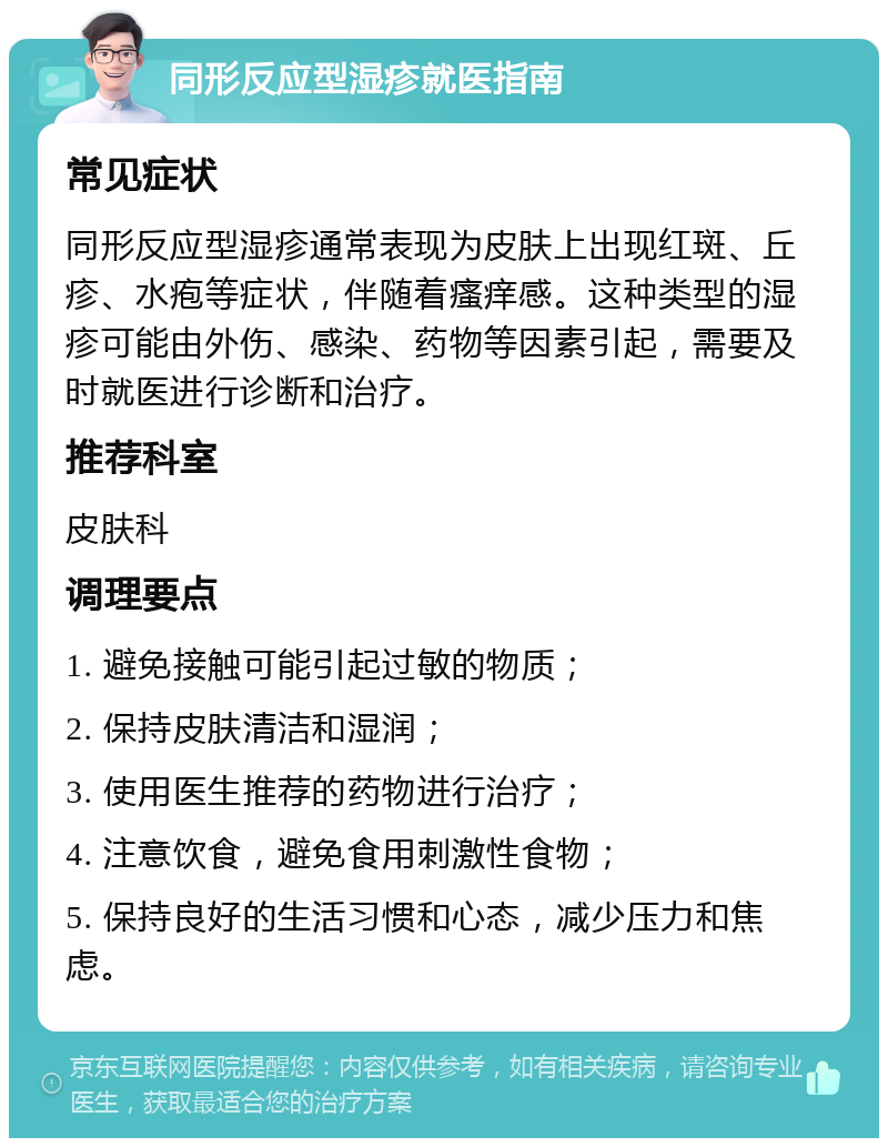 同形反应型湿疹就医指南 常见症状 同形反应型湿疹通常表现为皮肤上出现红斑、丘疹、水疱等症状，伴随着瘙痒感。这种类型的湿疹可能由外伤、感染、药物等因素引起，需要及时就医进行诊断和治疗。 推荐科室 皮肤科 调理要点 1. 避免接触可能引起过敏的物质； 2. 保持皮肤清洁和湿润； 3. 使用医生推荐的药物进行治疗； 4. 注意饮食，避免食用刺激性食物； 5. 保持良好的生活习惯和心态，减少压力和焦虑。