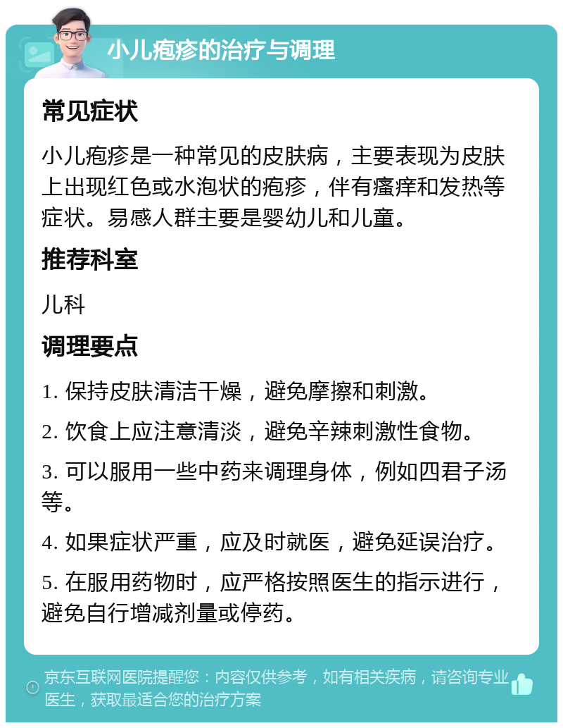 小儿疱疹的治疗与调理 常见症状 小儿疱疹是一种常见的皮肤病，主要表现为皮肤上出现红色或水泡状的疱疹，伴有瘙痒和发热等症状。易感人群主要是婴幼儿和儿童。 推荐科室 儿科 调理要点 1. 保持皮肤清洁干燥，避免摩擦和刺激。 2. 饮食上应注意清淡，避免辛辣刺激性食物。 3. 可以服用一些中药来调理身体，例如四君子汤等。 4. 如果症状严重，应及时就医，避免延误治疗。 5. 在服用药物时，应严格按照医生的指示进行，避免自行增减剂量或停药。