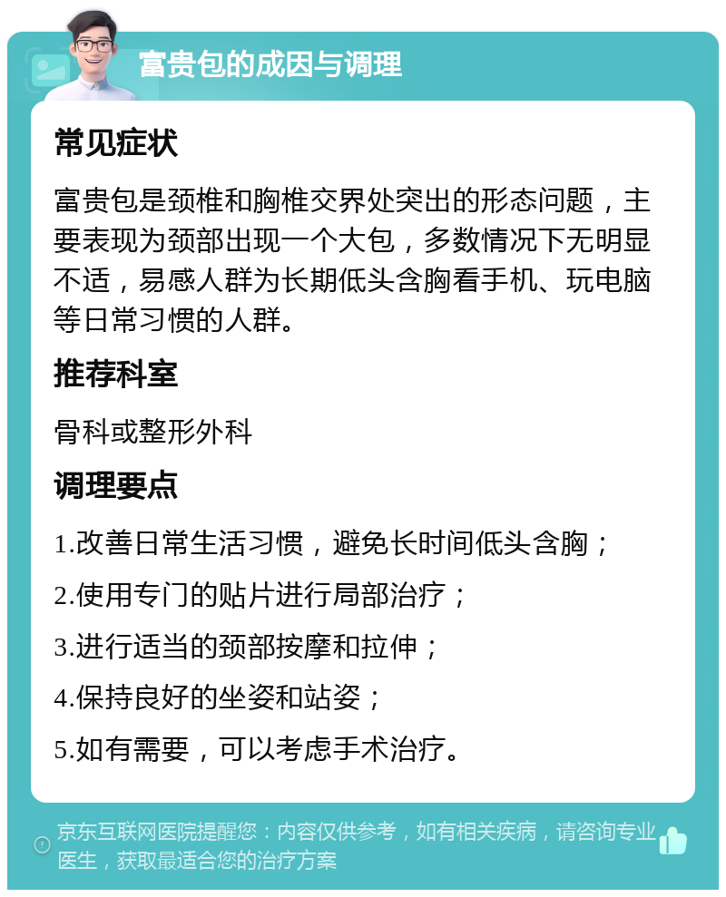 富贵包的成因与调理 常见症状 富贵包是颈椎和胸椎交界处突出的形态问题，主要表现为颈部出现一个大包，多数情况下无明显不适，易感人群为长期低头含胸看手机、玩电脑等日常习惯的人群。 推荐科室 骨科或整形外科 调理要点 1.改善日常生活习惯，避免长时间低头含胸； 2.使用专门的贴片进行局部治疗； 3.进行适当的颈部按摩和拉伸； 4.保持良好的坐姿和站姿； 5.如有需要，可以考虑手术治疗。