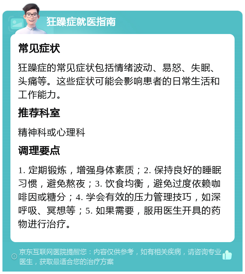 狂躁症就医指南 常见症状 狂躁症的常见症状包括情绪波动、易怒、失眠、头痛等。这些症状可能会影响患者的日常生活和工作能力。 推荐科室 精神科或心理科 调理要点 1. 定期锻炼，增强身体素质；2. 保持良好的睡眠习惯，避免熬夜；3. 饮食均衡，避免过度依赖咖啡因或糖分；4. 学会有效的压力管理技巧，如深呼吸、冥想等；5. 如果需要，服用医生开具的药物进行治疗。