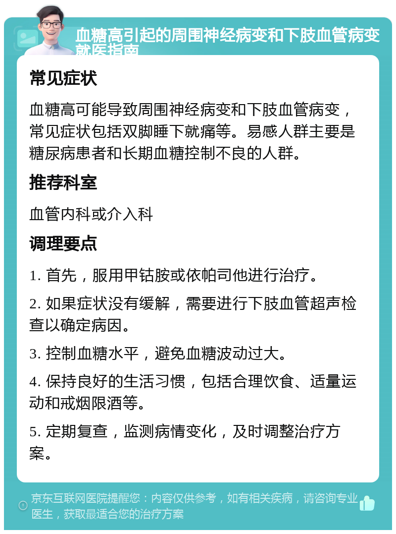 血糖高引起的周围神经病变和下肢血管病变就医指南 常见症状 血糖高可能导致周围神经病变和下肢血管病变，常见症状包括双脚睡下就痛等。易感人群主要是糖尿病患者和长期血糖控制不良的人群。 推荐科室 血管内科或介入科 调理要点 1. 首先，服用甲钴胺或依帕司他进行治疗。 2. 如果症状没有缓解，需要进行下肢血管超声检查以确定病因。 3. 控制血糖水平，避免血糖波动过大。 4. 保持良好的生活习惯，包括合理饮食、适量运动和戒烟限酒等。 5. 定期复查，监测病情变化，及时调整治疗方案。