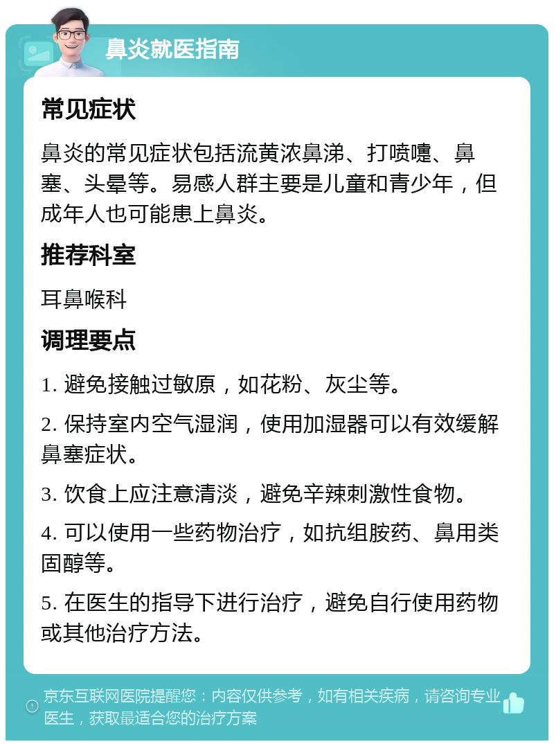 鼻炎就医指南 常见症状 鼻炎的常见症状包括流黄浓鼻涕、打喷嚏、鼻塞、头晕等。易感人群主要是儿童和青少年，但成年人也可能患上鼻炎。 推荐科室 耳鼻喉科 调理要点 1. 避免接触过敏原，如花粉、灰尘等。 2. 保持室内空气湿润，使用加湿器可以有效缓解鼻塞症状。 3. 饮食上应注意清淡，避免辛辣刺激性食物。 4. 可以使用一些药物治疗，如抗组胺药、鼻用类固醇等。 5. 在医生的指导下进行治疗，避免自行使用药物或其他治疗方法。