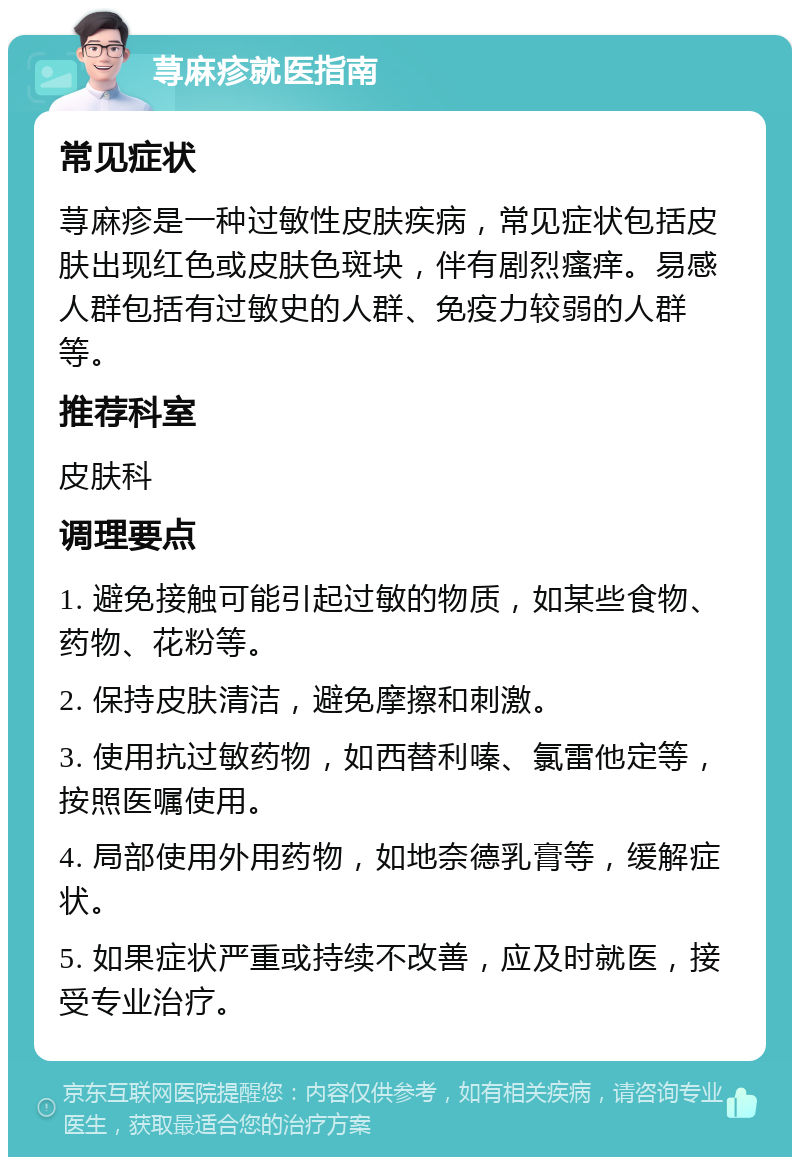 荨麻疹就医指南 常见症状 荨麻疹是一种过敏性皮肤疾病，常见症状包括皮肤出现红色或皮肤色斑块，伴有剧烈瘙痒。易感人群包括有过敏史的人群、免疫力较弱的人群等。 推荐科室 皮肤科 调理要点 1. 避免接触可能引起过敏的物质，如某些食物、药物、花粉等。 2. 保持皮肤清洁，避免摩擦和刺激。 3. 使用抗过敏药物，如西替利嗪、氯雷他定等，按照医嘱使用。 4. 局部使用外用药物，如地奈德乳膏等，缓解症状。 5. 如果症状严重或持续不改善，应及时就医，接受专业治疗。