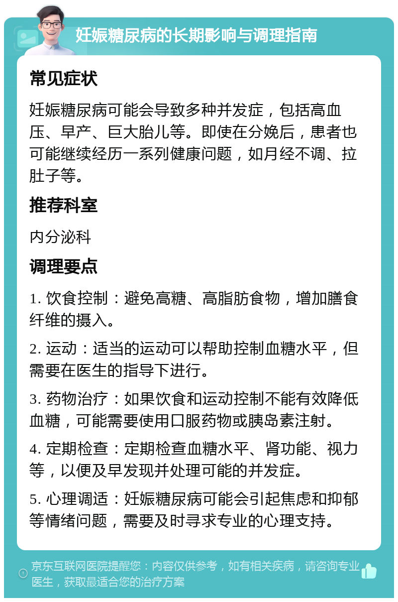 妊娠糖尿病的长期影响与调理指南 常见症状 妊娠糖尿病可能会导致多种并发症，包括高血压、早产、巨大胎儿等。即使在分娩后，患者也可能继续经历一系列健康问题，如月经不调、拉肚子等。 推荐科室 内分泌科 调理要点 1. 饮食控制：避免高糖、高脂肪食物，增加膳食纤维的摄入。 2. 运动：适当的运动可以帮助控制血糖水平，但需要在医生的指导下进行。 3. 药物治疗：如果饮食和运动控制不能有效降低血糖，可能需要使用口服药物或胰岛素注射。 4. 定期检查：定期检查血糖水平、肾功能、视力等，以便及早发现并处理可能的并发症。 5. 心理调适：妊娠糖尿病可能会引起焦虑和抑郁等情绪问题，需要及时寻求专业的心理支持。