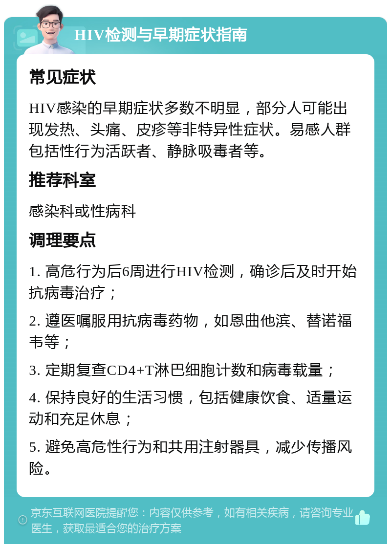 HIV检测与早期症状指南 常见症状 HIV感染的早期症状多数不明显，部分人可能出现发热、头痛、皮疹等非特异性症状。易感人群包括性行为活跃者、静脉吸毒者等。 推荐科室 感染科或性病科 调理要点 1. 高危行为后6周进行HIV检测，确诊后及时开始抗病毒治疗； 2. 遵医嘱服用抗病毒药物，如恩曲他滨、替诺福韦等； 3. 定期复查CD4+T淋巴细胞计数和病毒载量； 4. 保持良好的生活习惯，包括健康饮食、适量运动和充足休息； 5. 避免高危性行为和共用注射器具，减少传播风险。