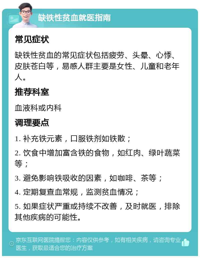 缺铁性贫血就医指南 常见症状 缺铁性贫血的常见症状包括疲劳、头晕、心悸、皮肤苍白等，易感人群主要是女性、儿童和老年人。 推荐科室 血液科或内科 调理要点 1. 补充铁元素，口服铁剂如铁散； 2. 饮食中增加富含铁的食物，如红肉、绿叶蔬菜等； 3. 避免影响铁吸收的因素，如咖啡、茶等； 4. 定期复查血常规，监测贫血情况； 5. 如果症状严重或持续不改善，及时就医，排除其他疾病的可能性。