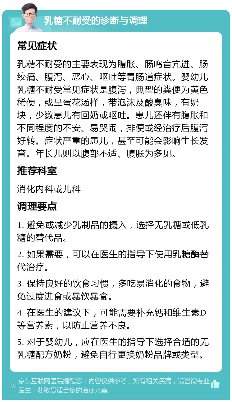 乳糖不耐受的诊断与调理 常见症状 乳糖不耐受的主要表现为腹胀、肠鸣音亢进、肠绞痛、腹泻、恶心、呕吐等胃肠道症状。婴幼儿乳糖不耐受常见症状是腹泻，典型的粪便为黄色稀便，或呈蛋花汤样，带泡沫及酸臭味，有奶块，少数患儿有回奶或呕吐。患儿还伴有腹胀和不同程度的不安、易哭闹，排便或经治疗后腹泻好转。症状严重的患儿，甚至可能会影响生长发育。年长儿则以腹部不适、腹胀为多见。 推荐科室 消化内科或儿科 调理要点 1. 避免或减少乳制品的摄入，选择无乳糖或低乳糖的替代品。 2. 如果需要，可以在医生的指导下使用乳糖酶替代治疗。 3. 保持良好的饮食习惯，多吃易消化的食物，避免过度进食或暴饮暴食。 4. 在医生的建议下，可能需要补充钙和维生素D等营养素，以防止营养不良。 5. 对于婴幼儿，应在医生的指导下选择合适的无乳糖配方奶粉，避免自行更换奶粉品牌或类型。